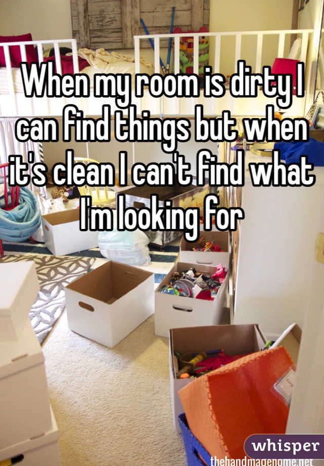 When my room is dirty I can find things but when it's clean I can't find what I'm looking for 