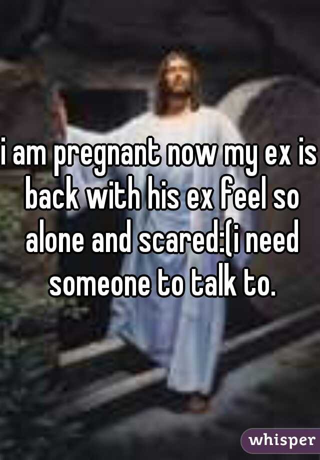 i am pregnant now my ex is back with his ex feel so alone and scared:(i need someone to talk to.