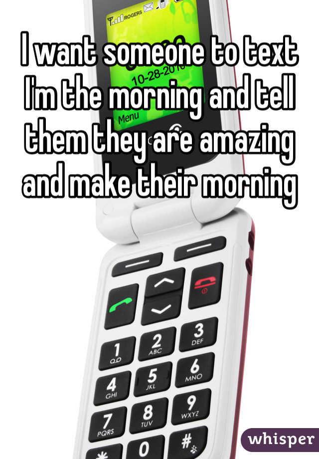 I want someone to text I'm the morning and tell them they are amazing and make their morning