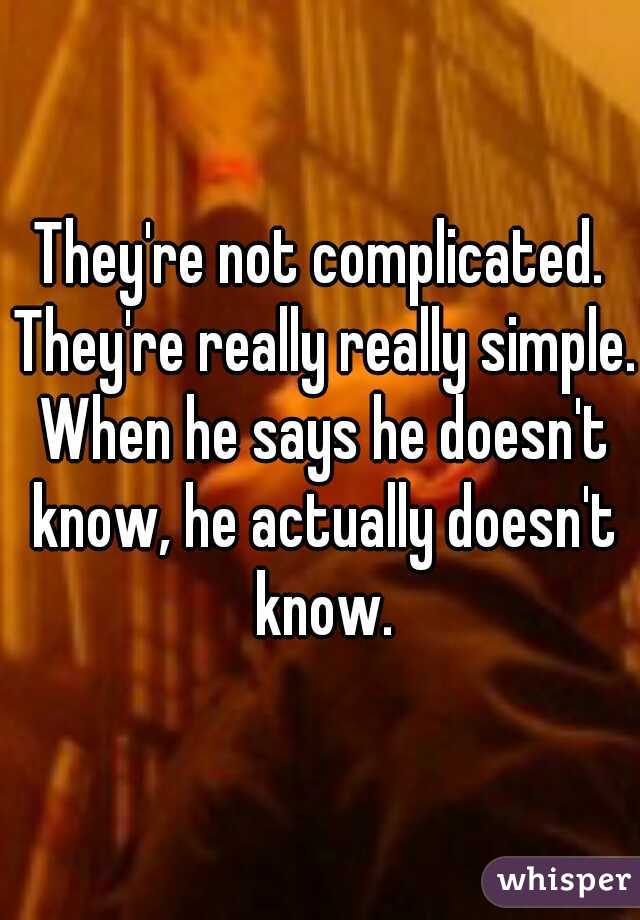 They're not complicated. They're really really simple. When he says he doesn't know, he actually doesn't know.