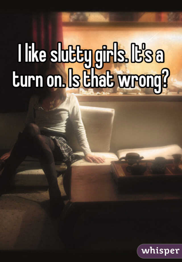I like slutty girls. It's a turn on. Is that wrong?