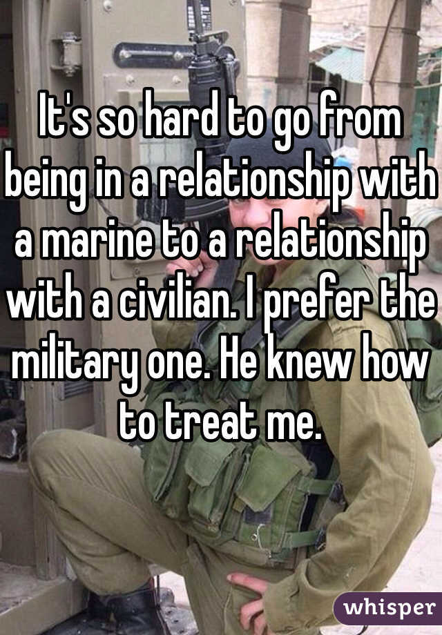 It's so hard to go from being in a relationship with a marine to a relationship with a civilian. I prefer the military one. He knew how to treat me.