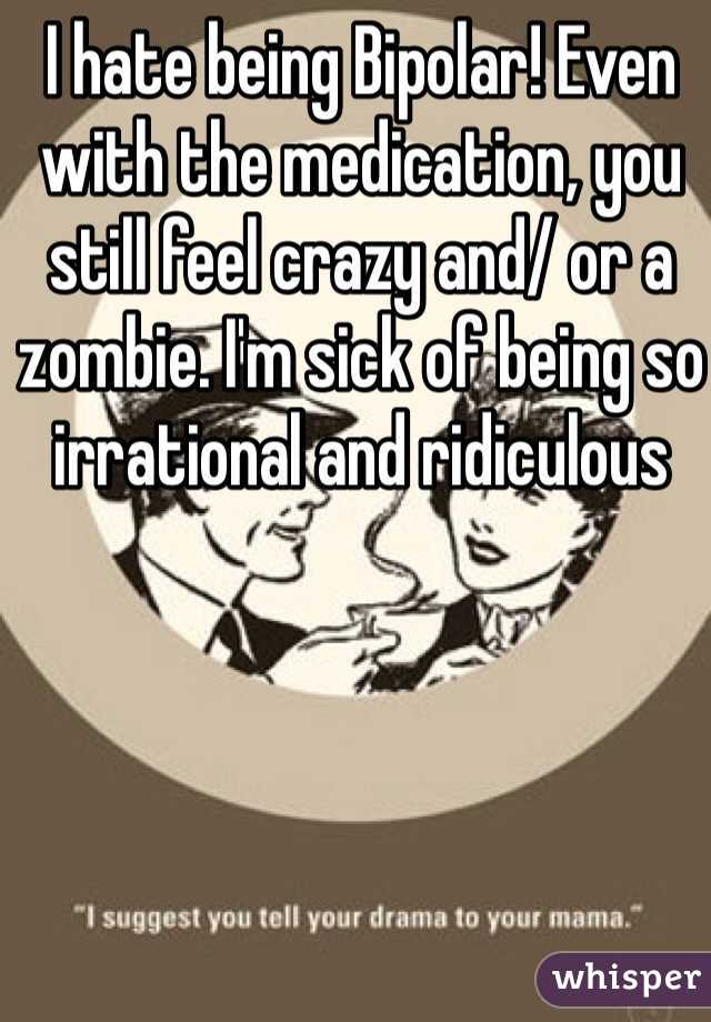 I hate being Bipolar! Even with the medication, you still feel crazy and/ or a zombie. I'm sick of being so irrational and ridiculous 