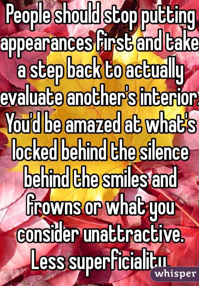 People should stop putting appearances first and take a step back to actually evaluate another's interior.
You'd be amazed at what's locked behind the silence behind the smiles and frowns or what you consider unattractive.
Less superficiality.