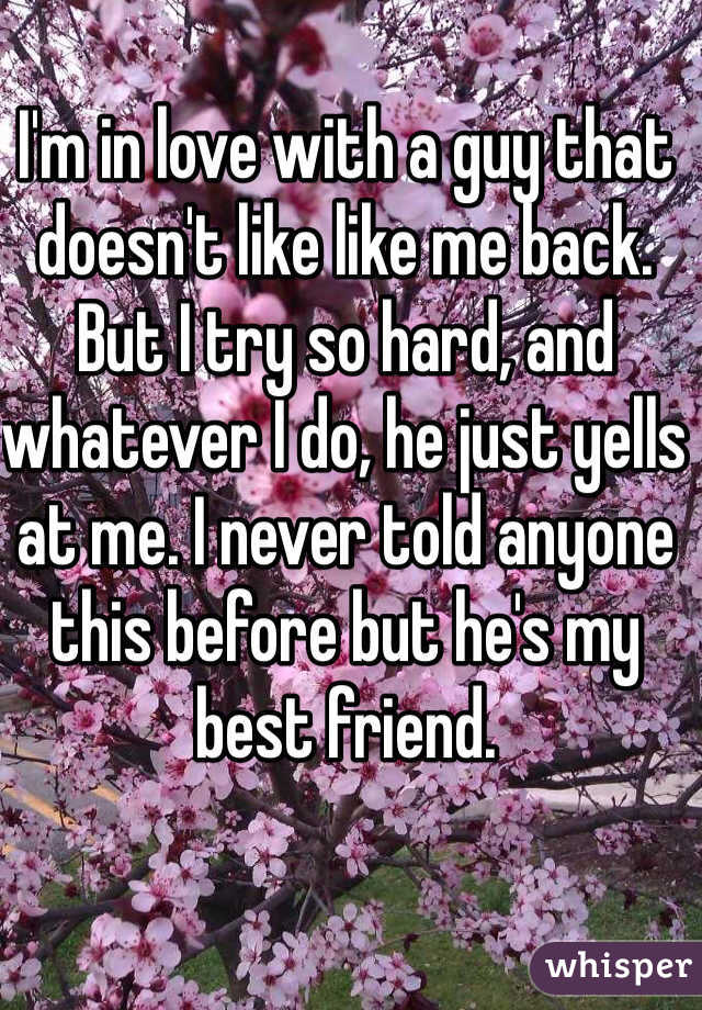 I'm in love with a guy that doesn't like like me back. But I try so hard, and whatever I do, he just yells at me. I never told anyone this before but he's my best friend. 