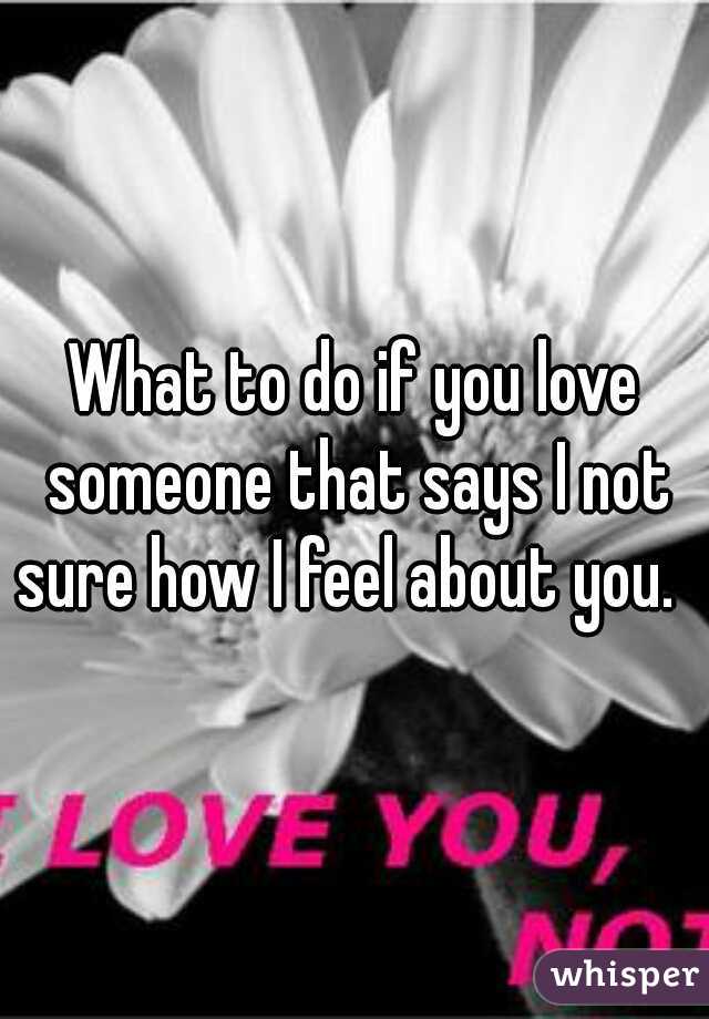 What to do if you love someone that says I not sure how I feel about you.  