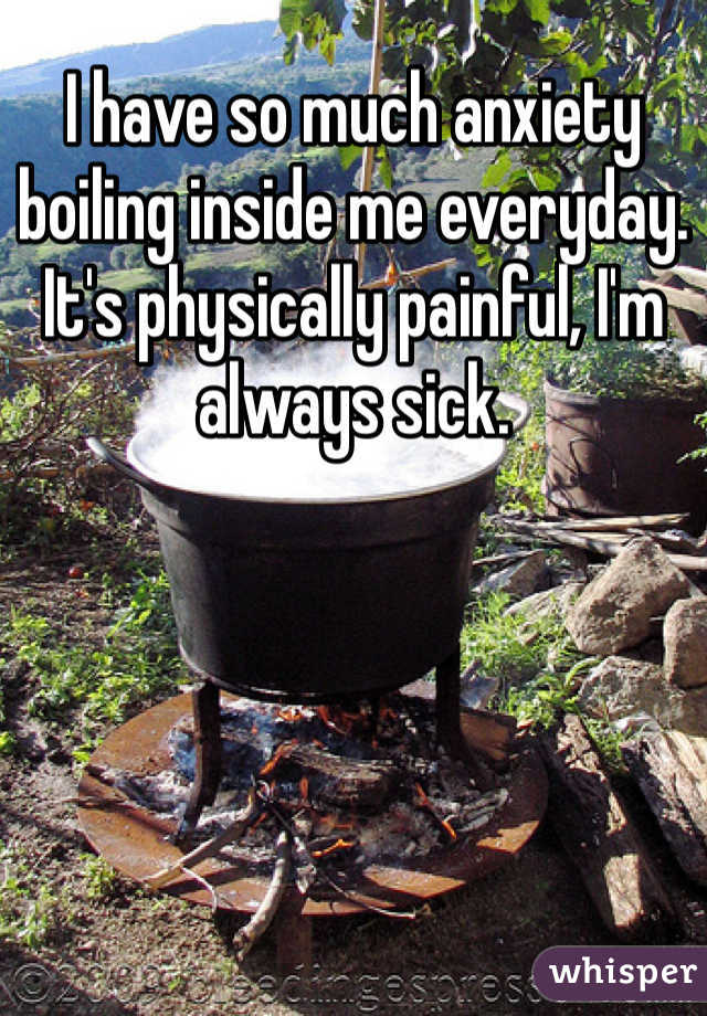 I have so much anxiety boiling inside me everyday. It's physically painful, I'm always sick. 