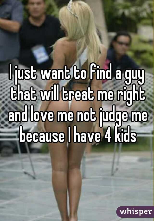 I just want to find a guy that will treat me right and love me not judge me because I have 4 kids