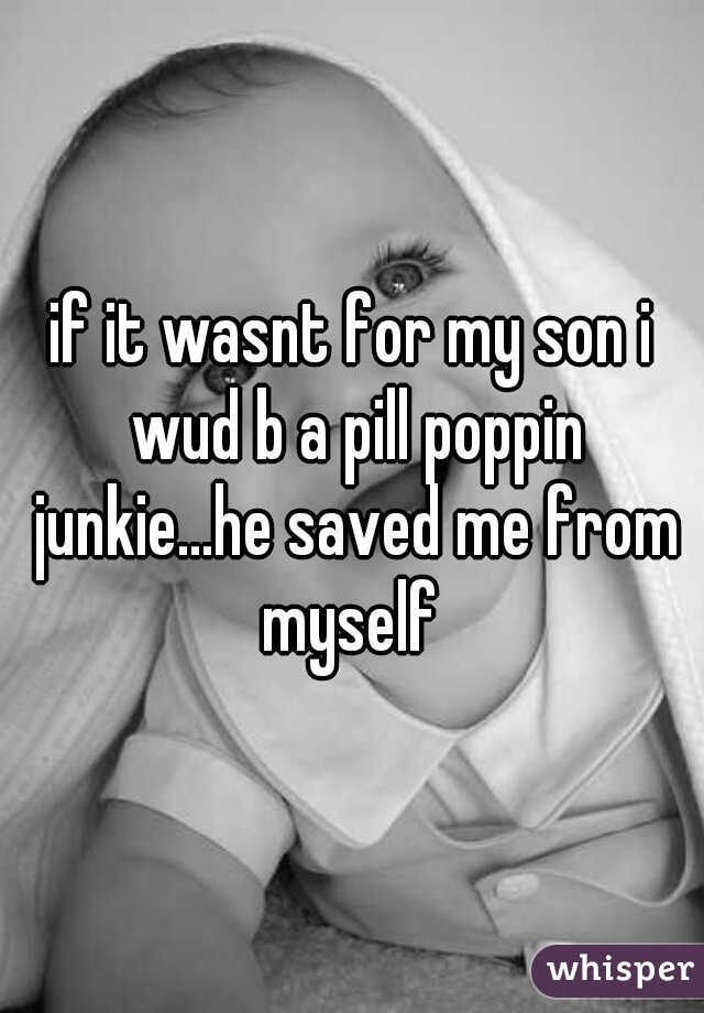 if it wasnt for my son i wud b a pill poppin junkie...he saved me from myself 
