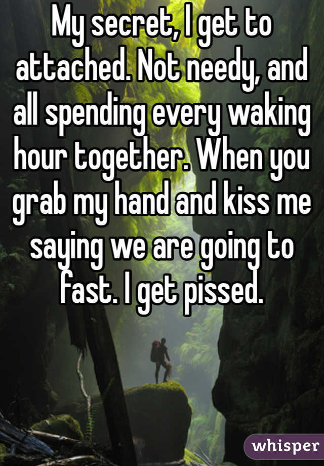 My secret, I get to attached. Not needy, and all spending every waking hour together. When you grab my hand and kiss me saying we are going to fast. I get pissed. 