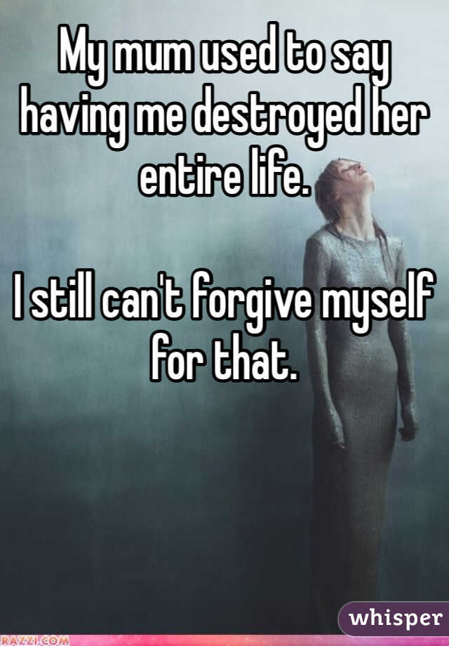 My mum used to say having me destroyed her entire life.

I still can't forgive myself for that. 