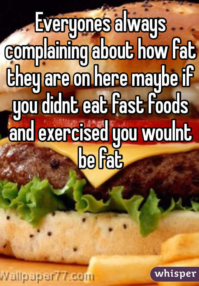 Everyones always complaining about how fat they are on here maybe if you didnt eat fast foods and exercised you woulnt be fat   
