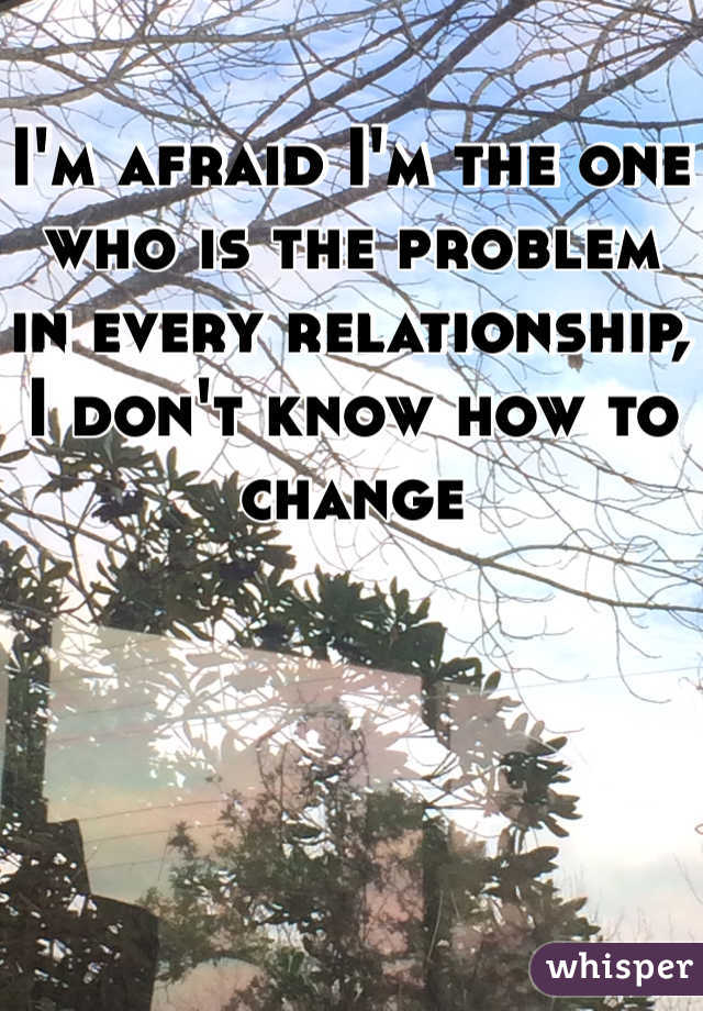 I'm afraid I'm the one who is the problem in every relationship, I don't know how to change