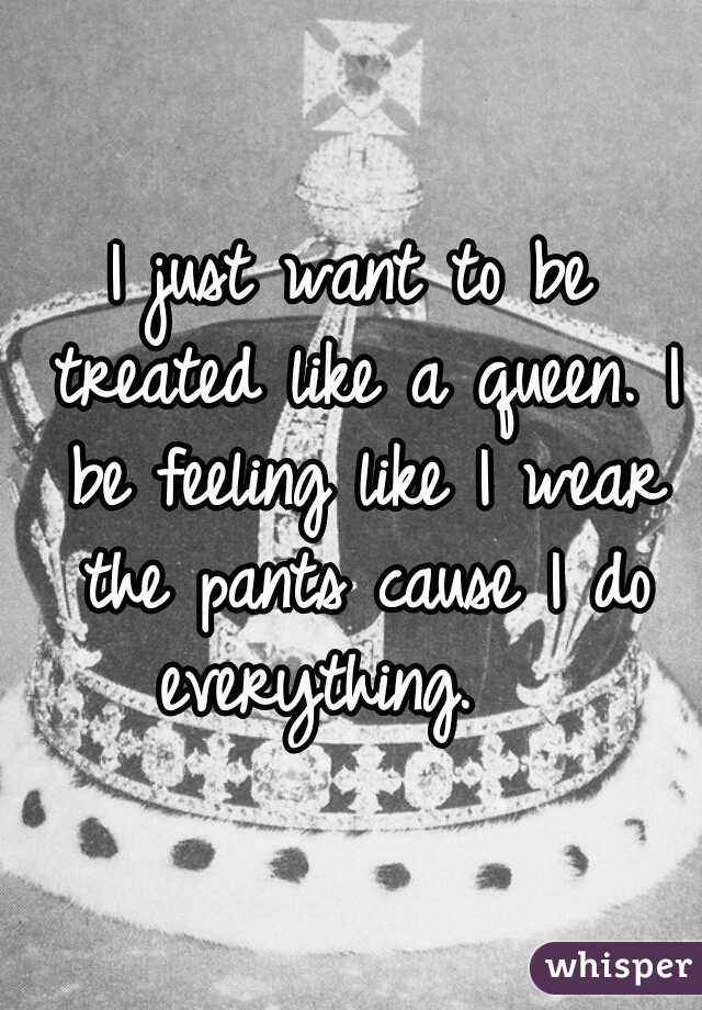 I just want to be treated like a queen. I be feeling like I wear the pants cause I do everything.   