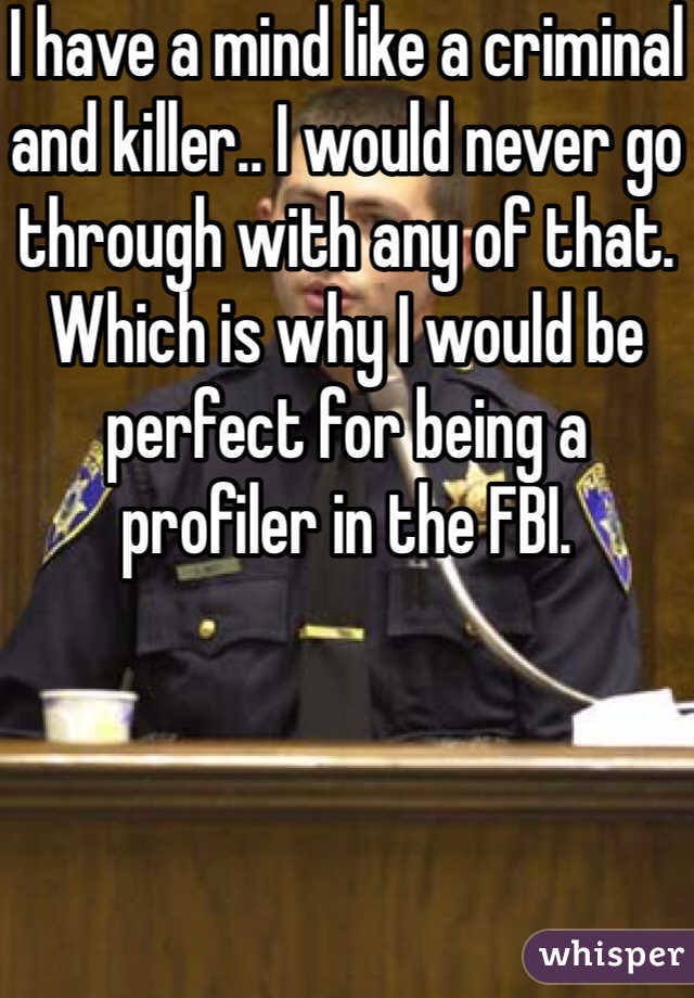 I have a mind like a criminal and killer.. I would never go through with any of that. Which is why I would be perfect for being a profiler in the FBI. 