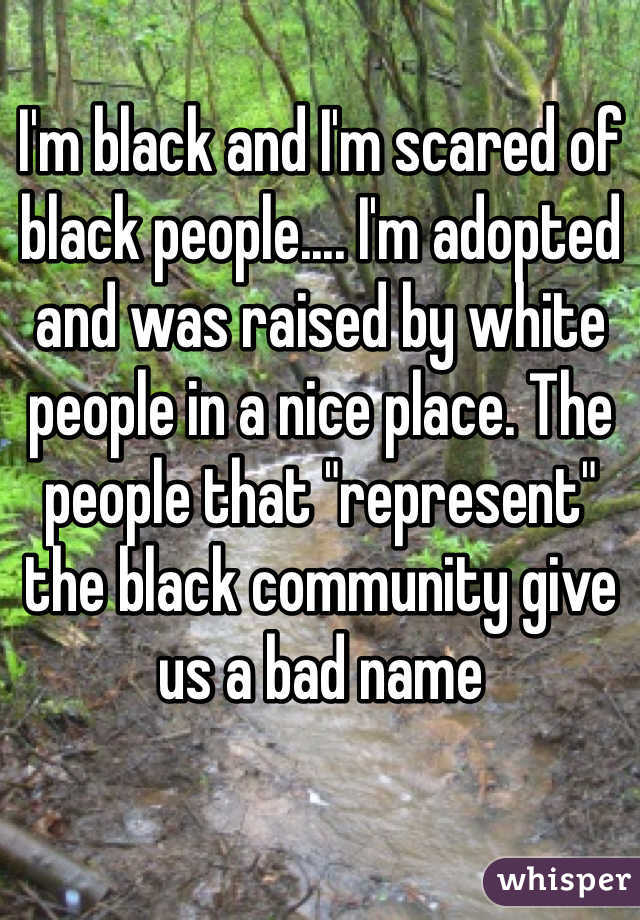 I'm black and I'm scared of black people.... I'm adopted and was raised by white people in a nice place. The people that "represent" the black community give us a bad name