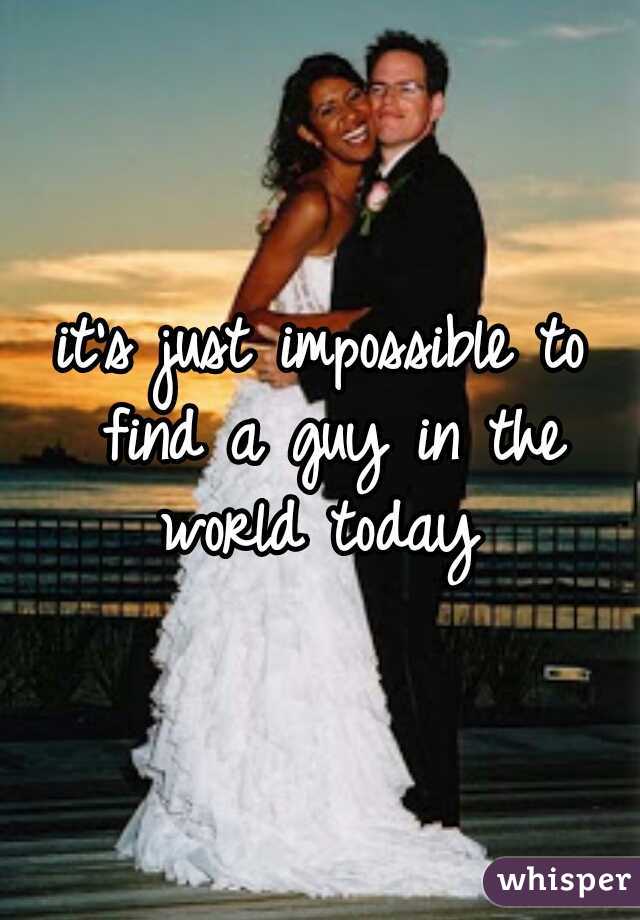 it's just impossible to find a guy in the world today 