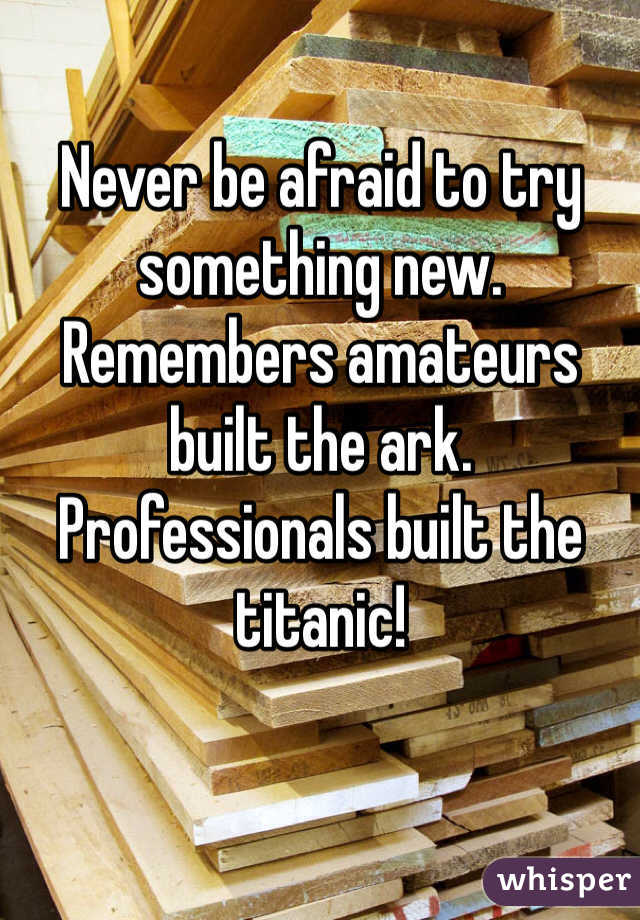 Never be afraid to try something new. Remembers amateurs built the ark. Professionals built the titanic!