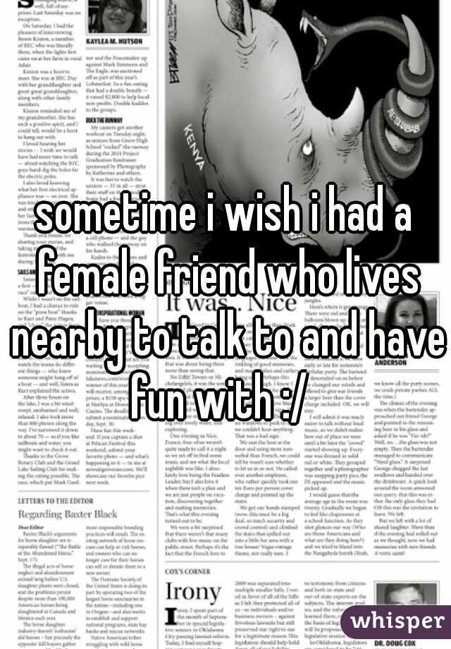 sometime i wish i had a female friend who lives nearby to talk to and have fun with :/  
