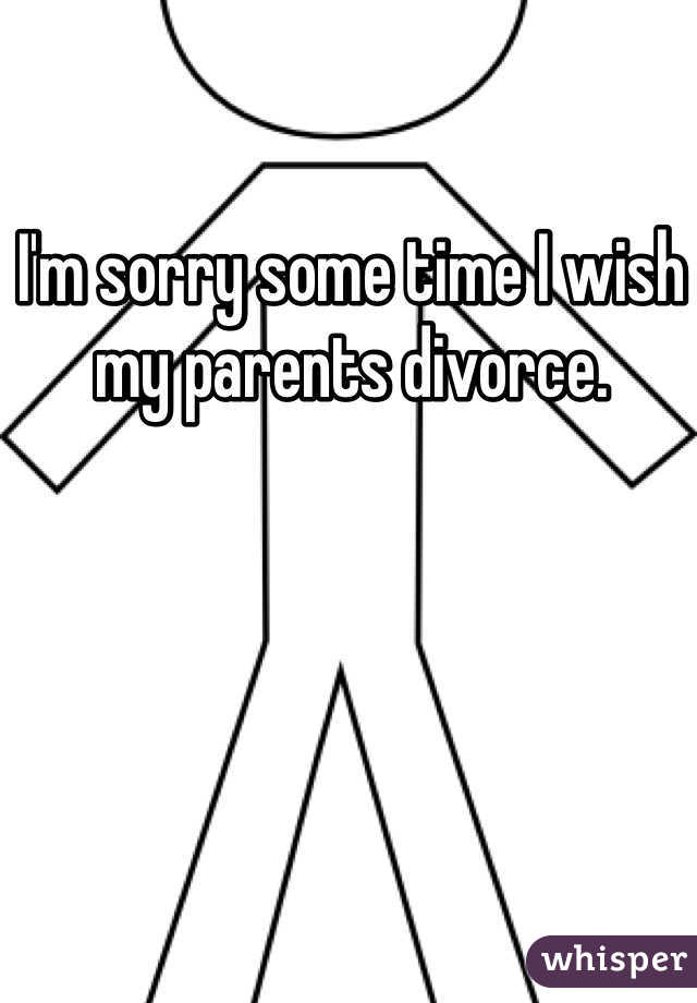I'm sorry some time I wish my parents divorce. 