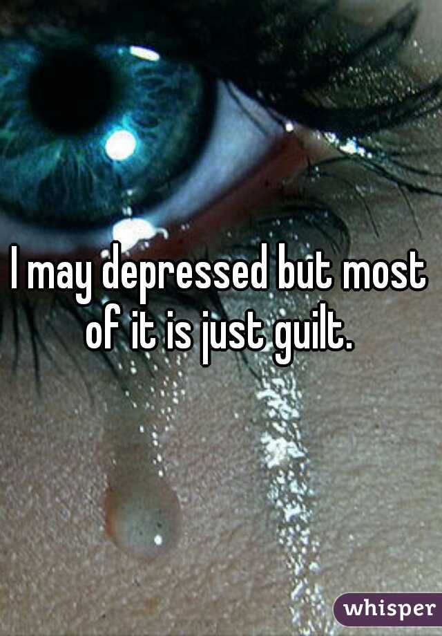 I may depressed but most of it is just guilt. 