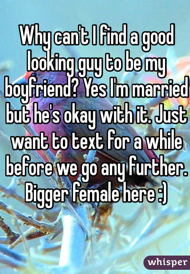 Why can't I find a good looking guy to be my boyfriend? Yes I'm married but he's okay with it. Just want to text for a while before we go any further. Bigger female here :)