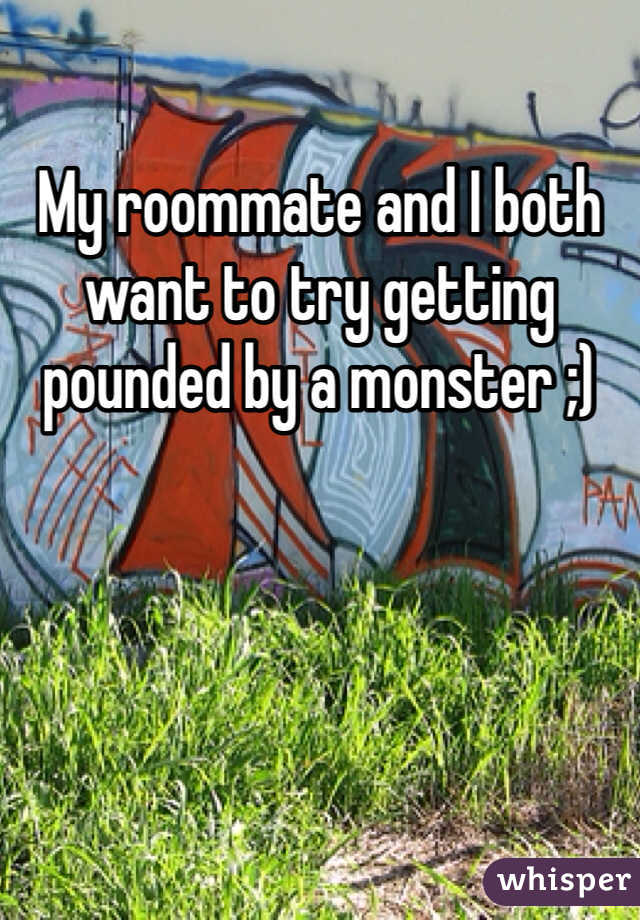 My roommate and I both want to try getting pounded by a monster ;)