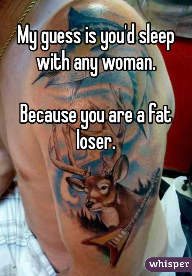 My guess is you'd sleep with any woman.

Because you are a fat loser.