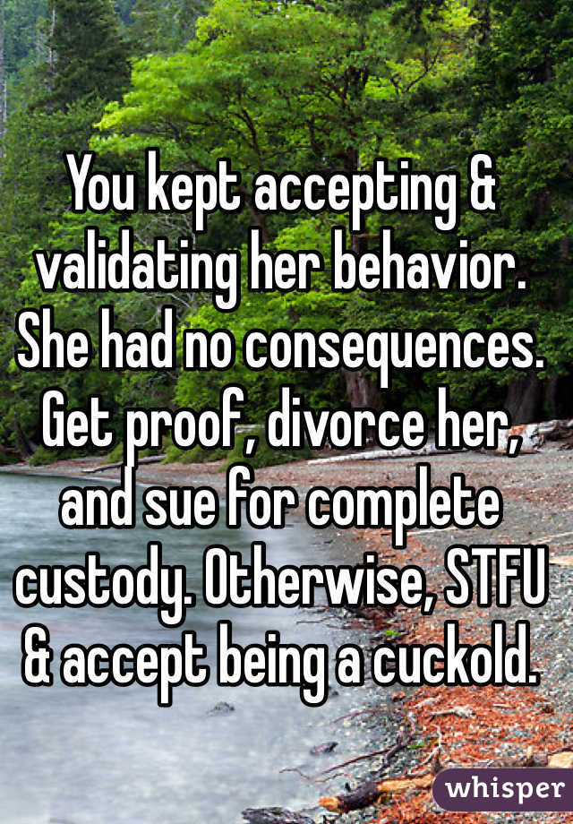 You kept accepting & validating her behavior. She had no consequences. Get proof, divorce her, and sue for complete custody. Otherwise, STFU & accept being a cuckold. 