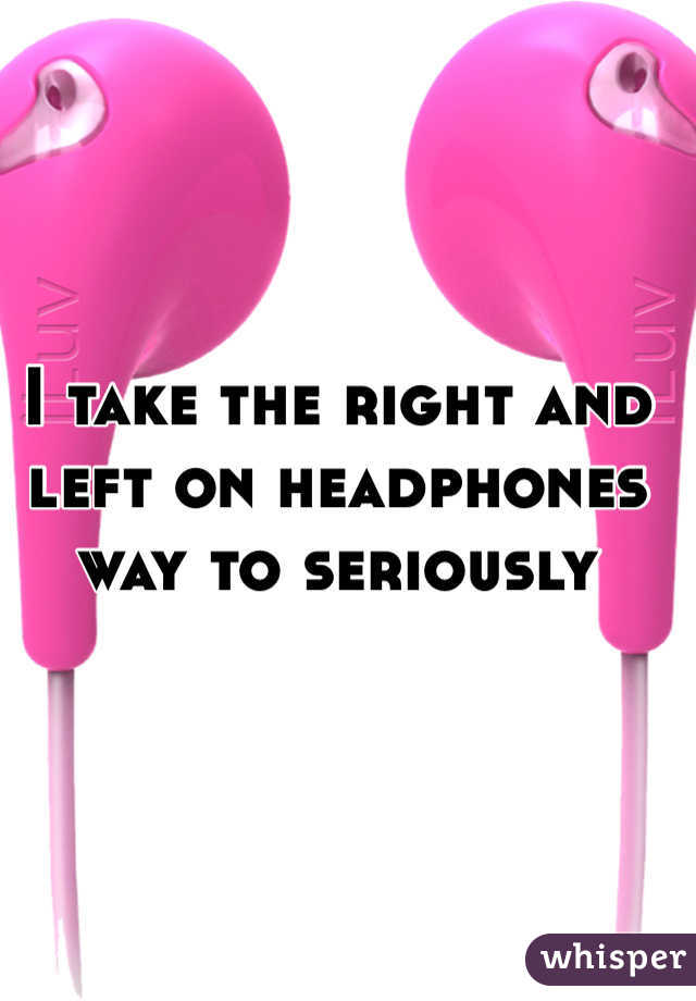 I take the right and left on headphones way to seriously