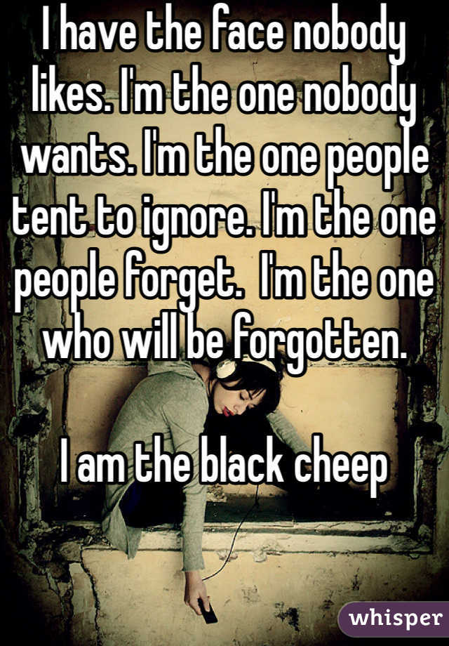 I have the face nobody likes. I'm the one nobody wants. I'm the one people tent to ignore. I'm the one people forget.  I'm the one who will be forgotten. 

I am the black cheep