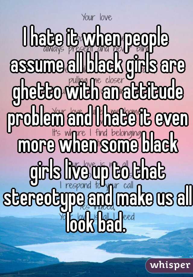 I hate it when people assume all black girls are ghetto with an attitude problem and I hate it even more when some black girls live up to that stereotype and make us all look bad. 