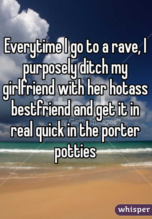 Everytime I go to a rave, I purposely ditch my girlfriend with her hotass bestfriend and get it in real quick in the porter potties