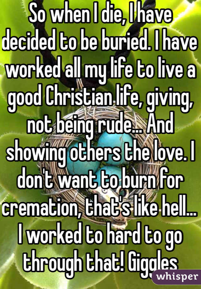 So when I die, I have decided to be buried. I have worked all my life to live a good Christian life, giving, not being rude... And showing others the love. I don't want to burn for cremation, that's like hell... I worked to hard to go through that! Giggles