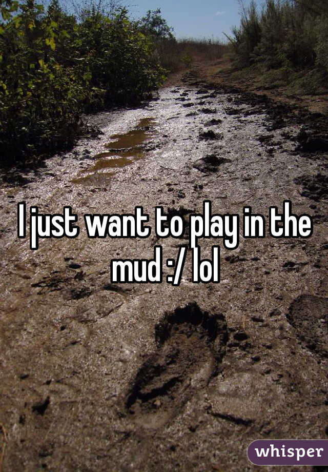 I just want to play in the mud :/ lol