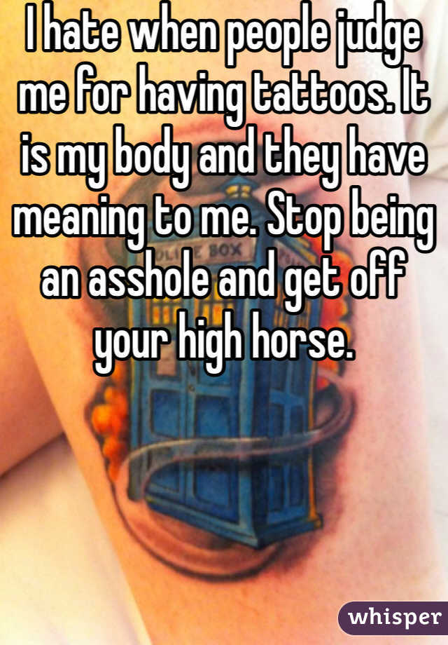 I hate when people judge me for having tattoos. It is my body and they have meaning to me. Stop being an asshole and get off your high horse. 