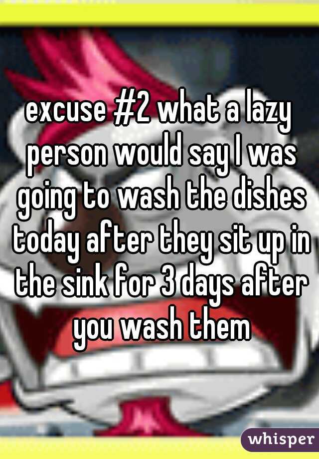 excuse #2 what a lazy person would say I was going to wash the dishes today after they sit up in the sink for 3 days after you wash them