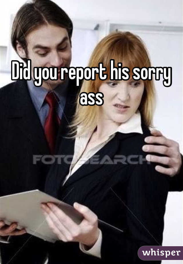 Did you report his sorry ass