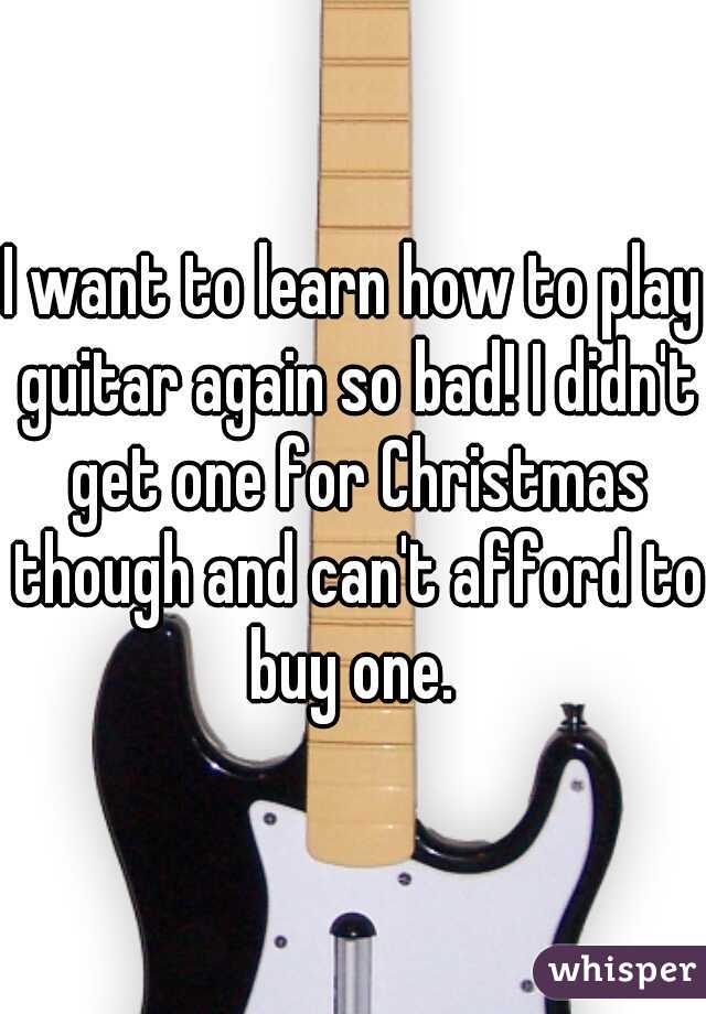 I want to learn how to play guitar again so bad! I didn't get one for Christmas though and can't afford to buy one. 