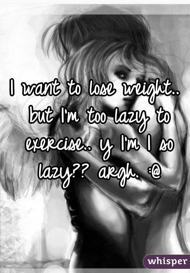 I want to lose weight.. but I'm too lazy to exercise.. y I'm I so lazy?? argh. :@