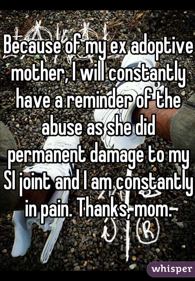 Because of my ex adoptive mother, I will constantly have a reminder of the abuse as she did permanent damage to my SI joint and I am constantly in pain. Thanks, mom. 