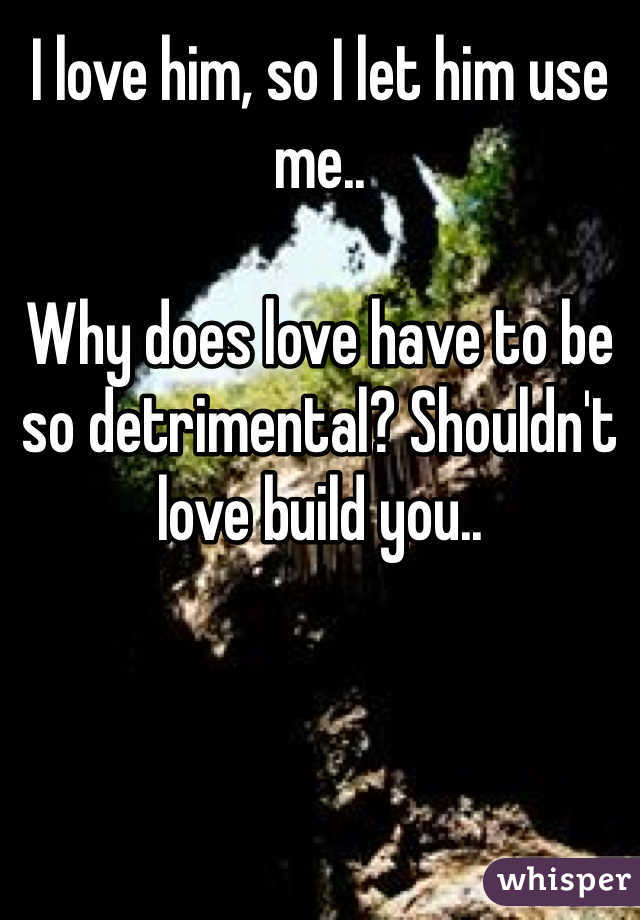I love him, so I let him use me.. 

Why does love have to be so detrimental? Shouldn't love build you.. 