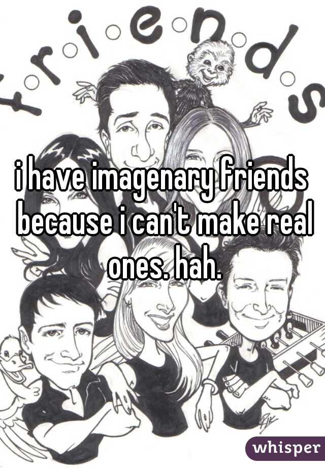 i have imagenary friends because i can't make real ones. hah.