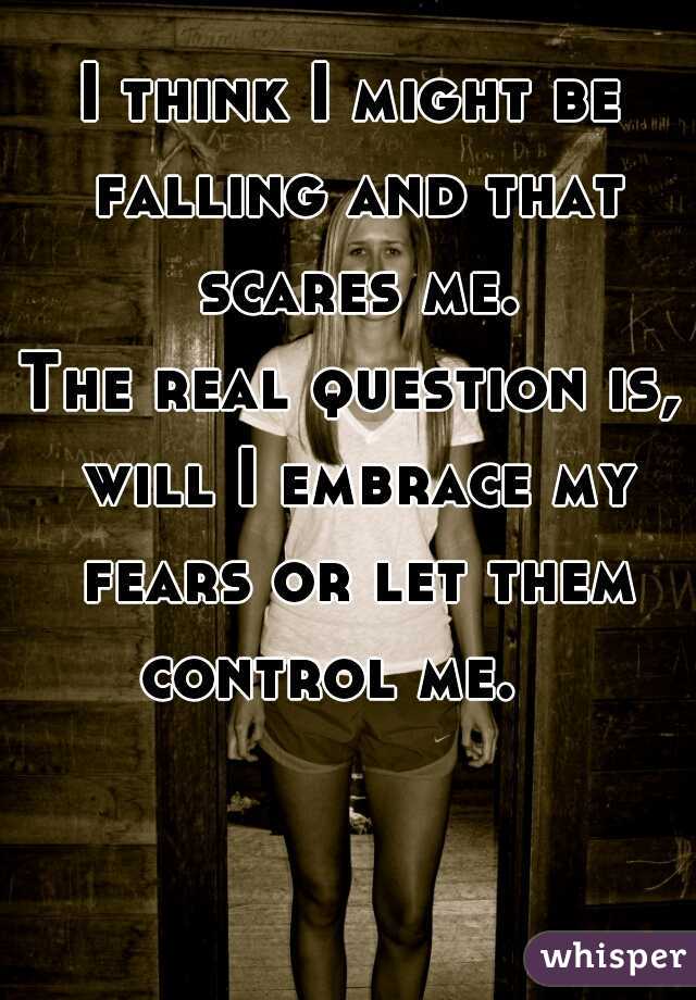 I think I might be falling and that scares me.


The real question is, will I embrace my fears or let them control me.   