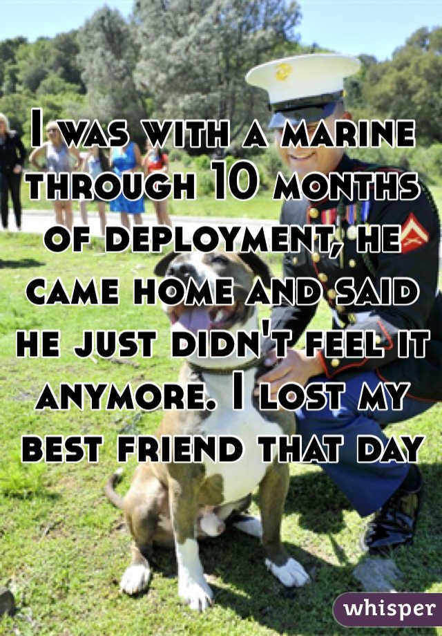 I was with a marine through 10 months of deployment, he came home and said he just didn't feel it anymore. I lost my best friend that day 