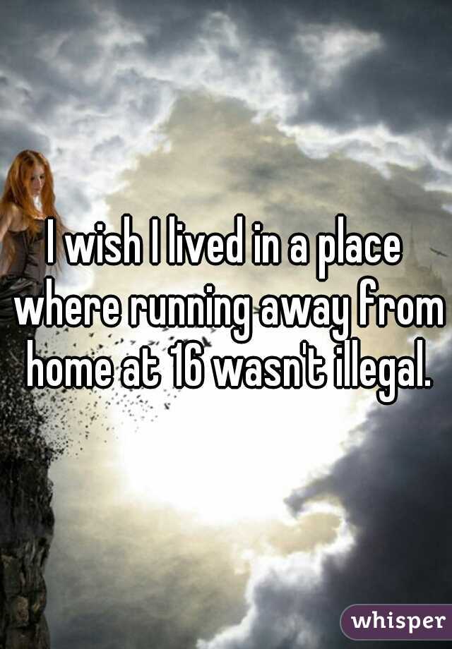 I wish I lived in a place where running away from home at 16 wasn't illegal.