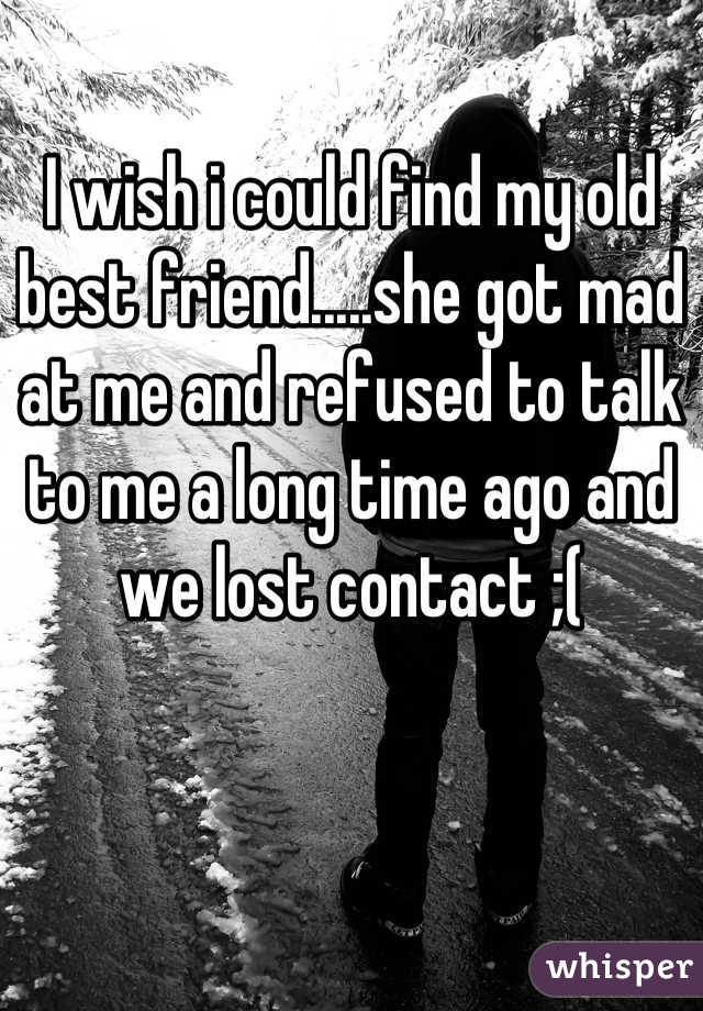 I wish i could find my old best friend.....she got mad at me and refused to talk to me a long time ago and we lost contact ;(