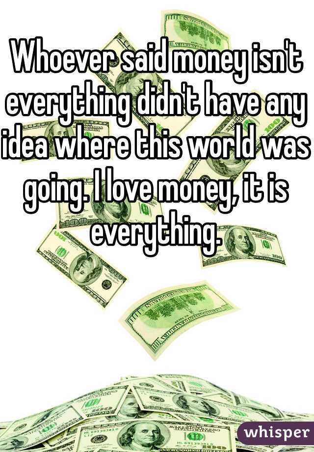 Whoever said money isn't everything didn't have any idea where this world was going. I love money, it is everything. 