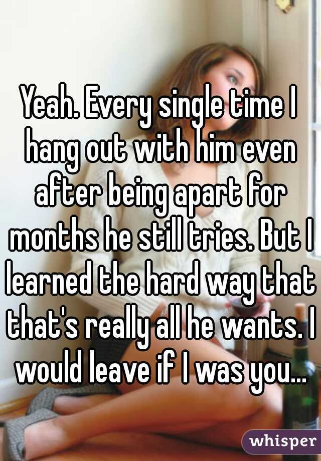 Yeah. Every single time I hang out with him even after being apart for months he still tries. But I learned the hard way that that's really all he wants. I would leave if I was you...