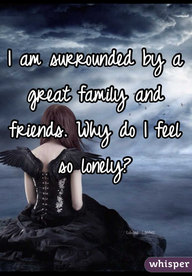 I am surrounded by a great family and friends. Why do I feel so lonely? 